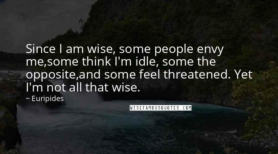 Euripides Quotes: Since I am wise, some people envy me,some think I'm idle, some the opposite,and some feel threatened. Yet I'm not all that wise.