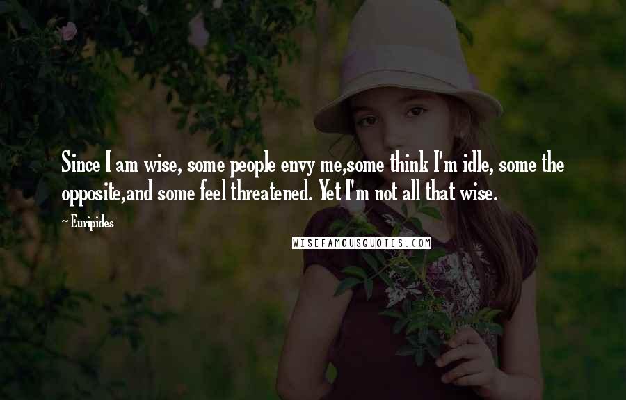 Euripides Quotes: Since I am wise, some people envy me,some think I'm idle, some the opposite,and some feel threatened. Yet I'm not all that wise.