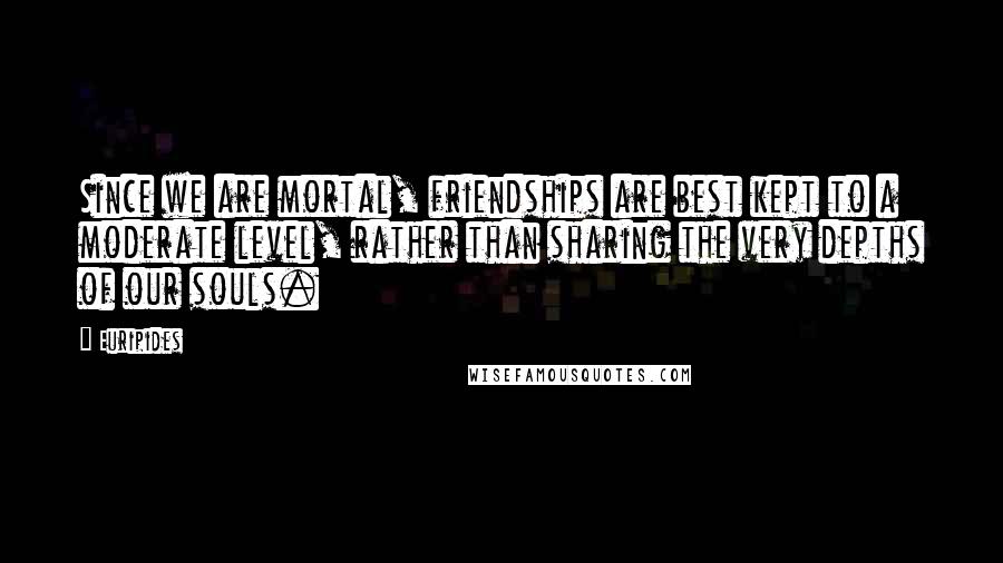 Euripides Quotes: Since we are mortal, friendships are best kept to a moderate level, rather than sharing the very depths of our souls.