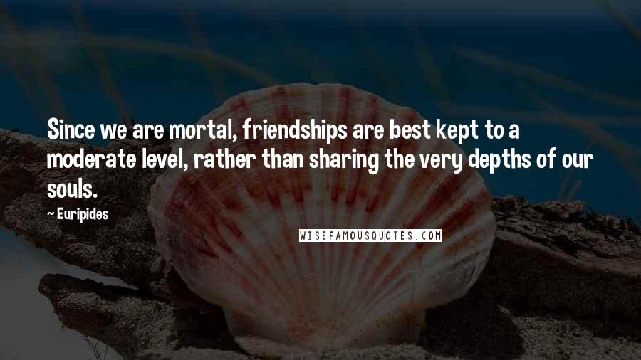 Euripides Quotes: Since we are mortal, friendships are best kept to a moderate level, rather than sharing the very depths of our souls.