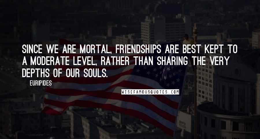 Euripides Quotes: Since we are mortal, friendships are best kept to a moderate level, rather than sharing the very depths of our souls.