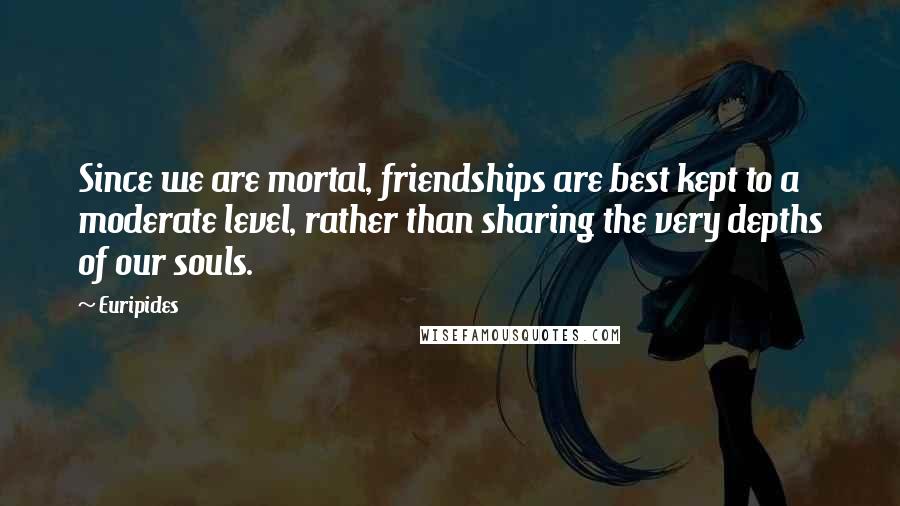 Euripides Quotes: Since we are mortal, friendships are best kept to a moderate level, rather than sharing the very depths of our souls.