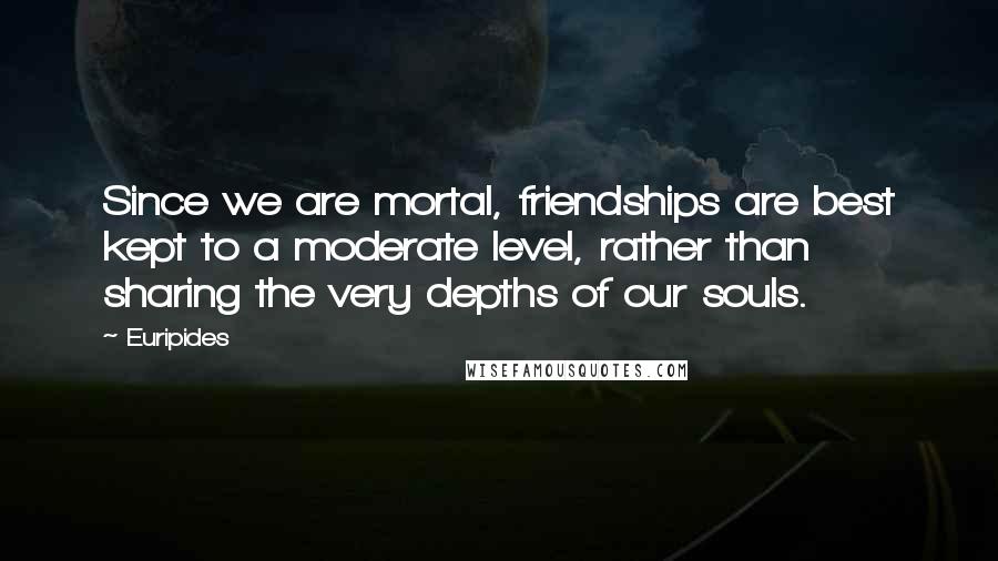 Euripides Quotes: Since we are mortal, friendships are best kept to a moderate level, rather than sharing the very depths of our souls.