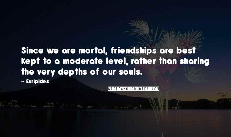 Euripides Quotes: Since we are mortal, friendships are best kept to a moderate level, rather than sharing the very depths of our souls.