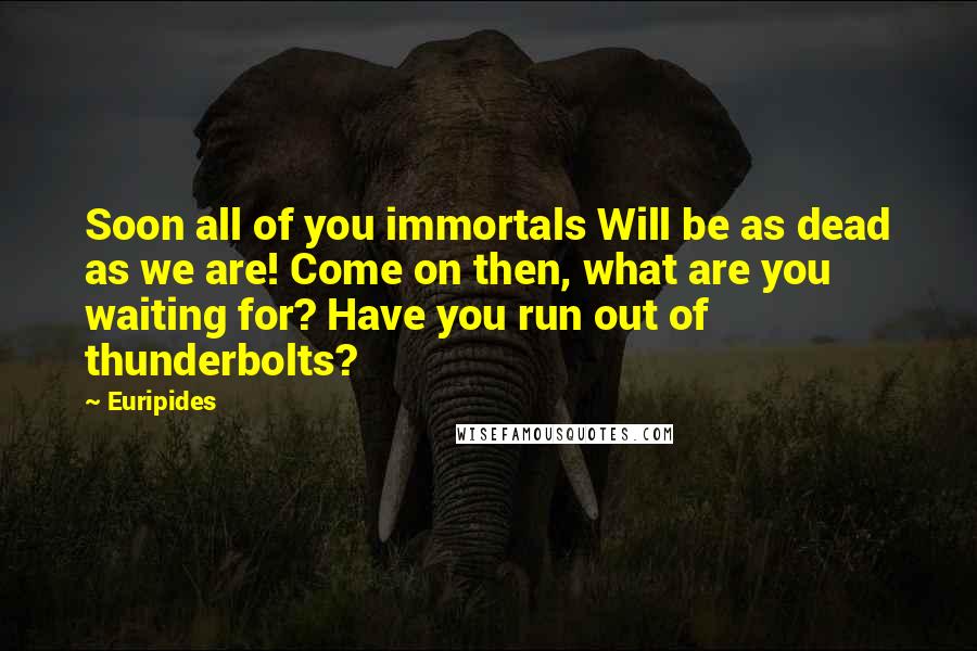 Euripides Quotes: Soon all of you immortals Will be as dead as we are! Come on then, what are you waiting for? Have you run out of thunderbolts?