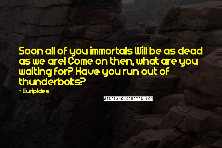 Euripides Quotes: Soon all of you immortals Will be as dead as we are! Come on then, what are you waiting for? Have you run out of thunderbolts?