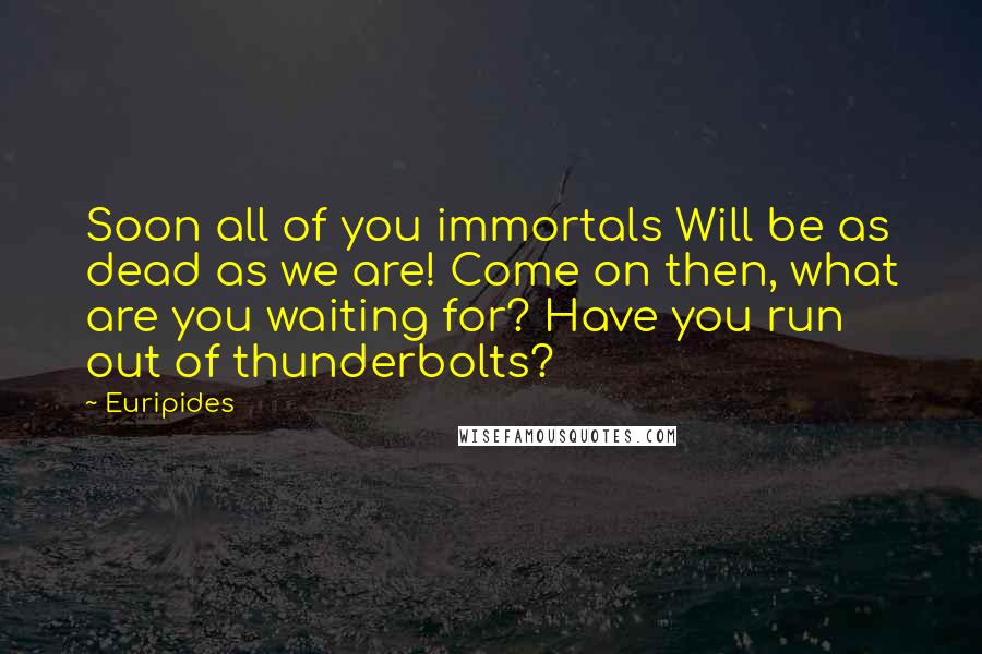 Euripides Quotes: Soon all of you immortals Will be as dead as we are! Come on then, what are you waiting for? Have you run out of thunderbolts?