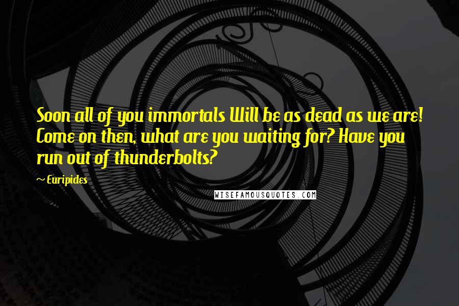 Euripides Quotes: Soon all of you immortals Will be as dead as we are! Come on then, what are you waiting for? Have you run out of thunderbolts?