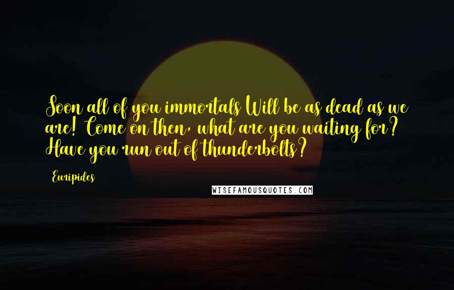 Euripides Quotes: Soon all of you immortals Will be as dead as we are! Come on then, what are you waiting for? Have you run out of thunderbolts?