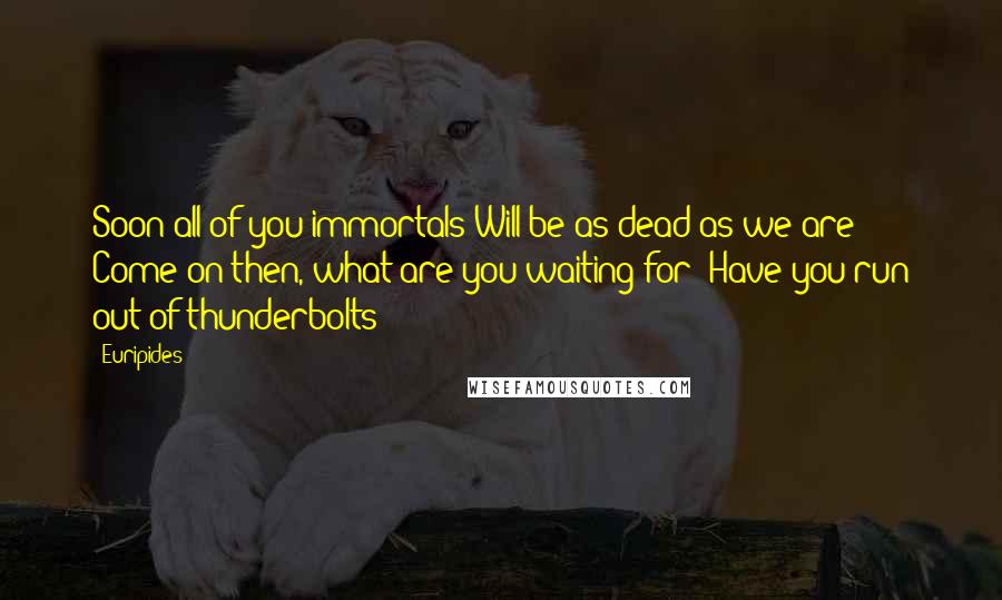 Euripides Quotes: Soon all of you immortals Will be as dead as we are! Come on then, what are you waiting for? Have you run out of thunderbolts?