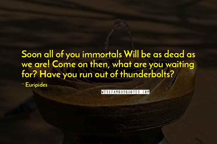 Euripides Quotes: Soon all of you immortals Will be as dead as we are! Come on then, what are you waiting for? Have you run out of thunderbolts?