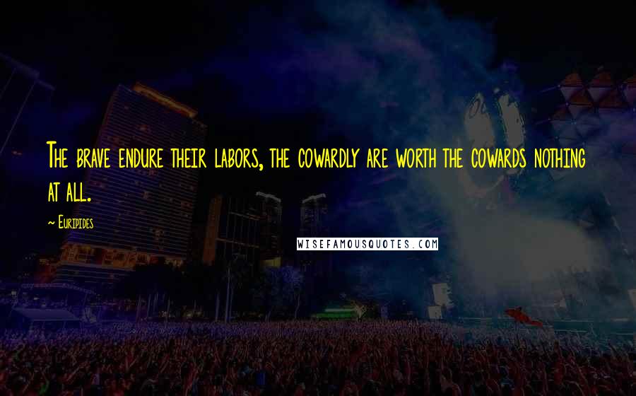 Euripides Quotes: The brave endure their labors, the cowardly are worth the cowards nothing at all.