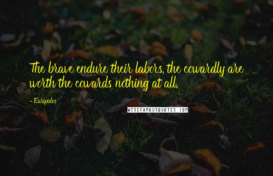 Euripides Quotes: The brave endure their labors, the cowardly are worth the cowards nothing at all.