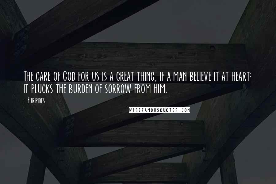 Euripides Quotes: The care of God for us is a great thing, if a man believe it at heart: it plucks the burden of sorrow from him.