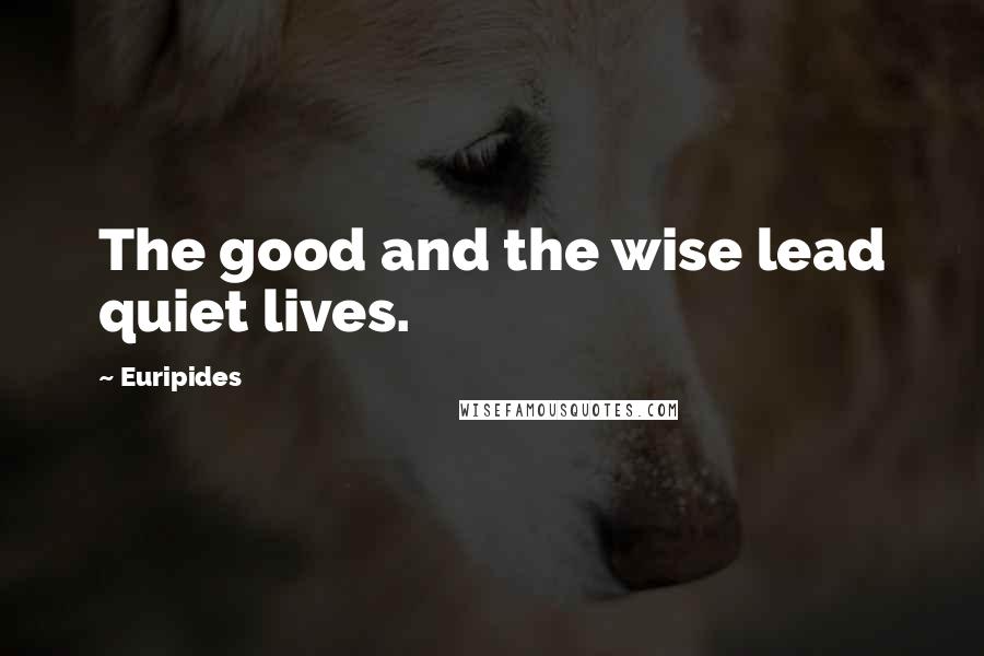 Euripides Quotes: The good and the wise lead quiet lives.