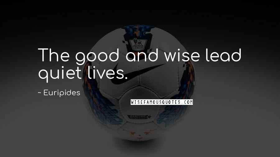 Euripides Quotes: The good and wise lead quiet lives.