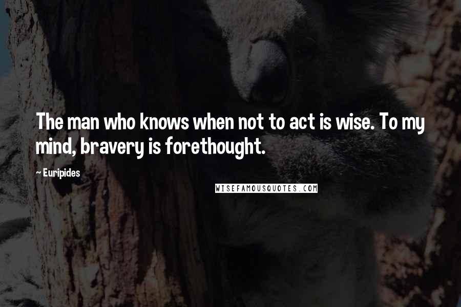 Euripides Quotes: The man who knows when not to act is wise. To my mind, bravery is forethought.