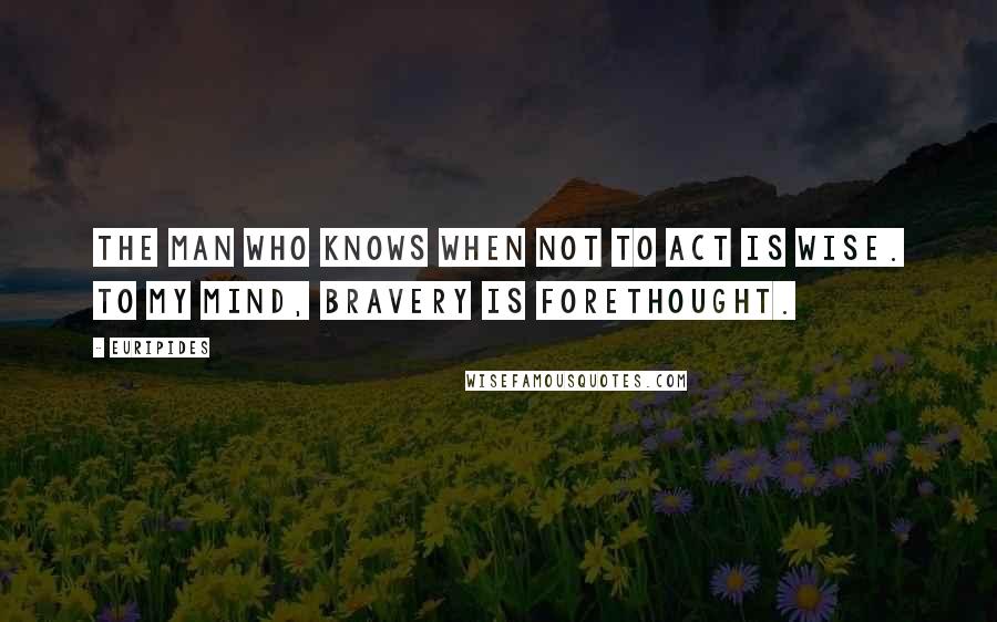 Euripides Quotes: The man who knows when not to act is wise. To my mind, bravery is forethought.