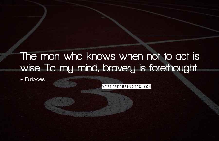 Euripides Quotes: The man who knows when not to act is wise. To my mind, bravery is forethought.