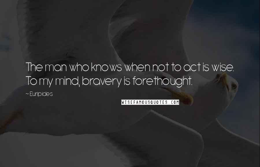 Euripides Quotes: The man who knows when not to act is wise. To my mind, bravery is forethought.