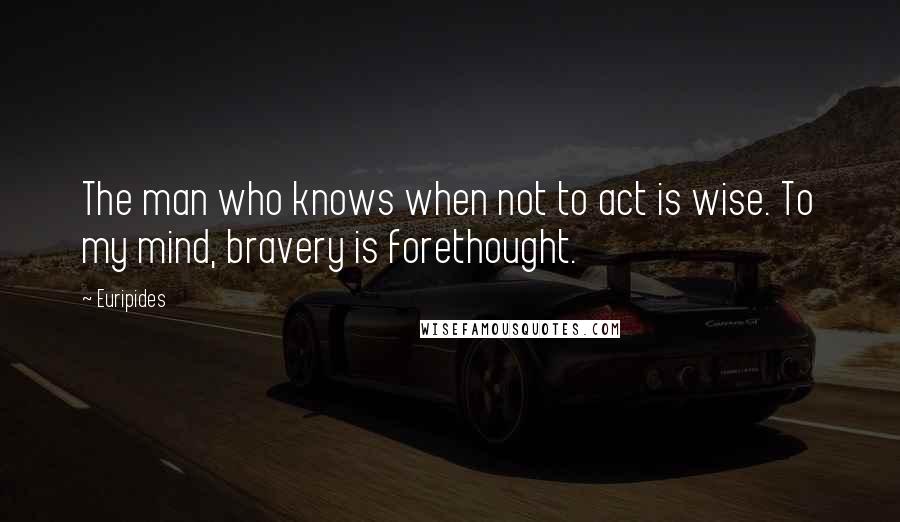 Euripides Quotes: The man who knows when not to act is wise. To my mind, bravery is forethought.