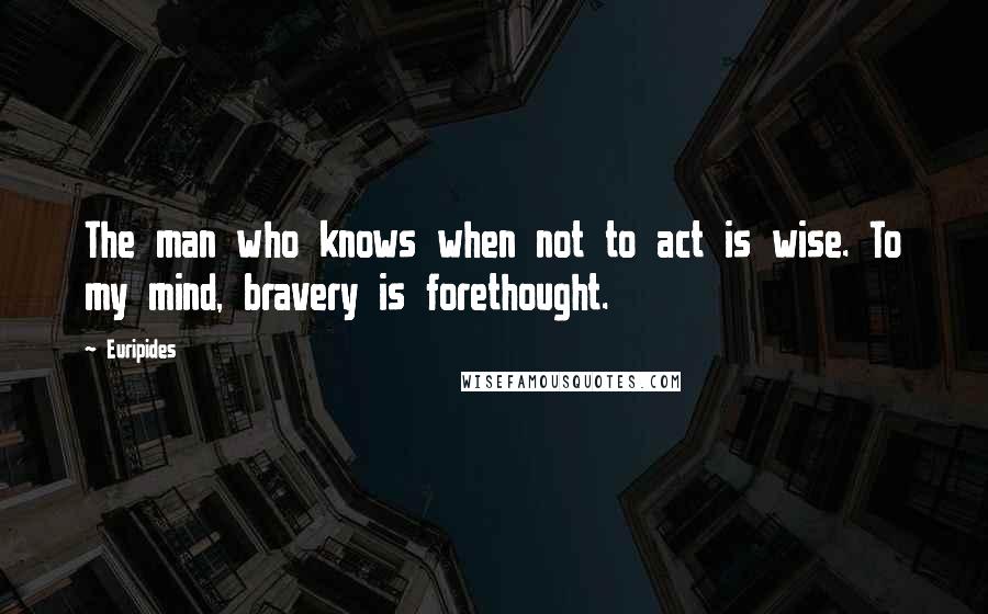 Euripides Quotes: The man who knows when not to act is wise. To my mind, bravery is forethought.