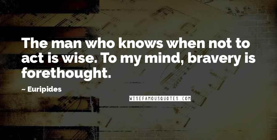 Euripides Quotes: The man who knows when not to act is wise. To my mind, bravery is forethought.