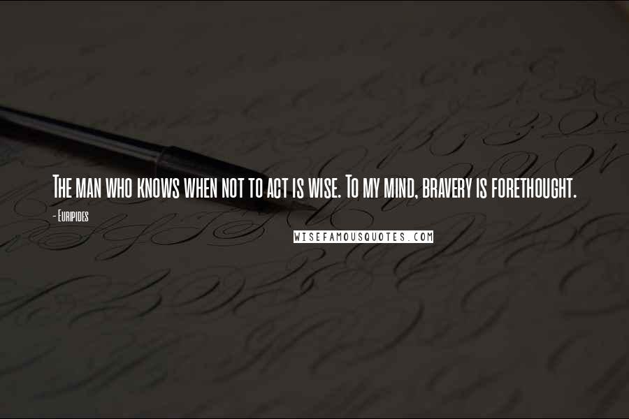 Euripides Quotes: The man who knows when not to act is wise. To my mind, bravery is forethought.