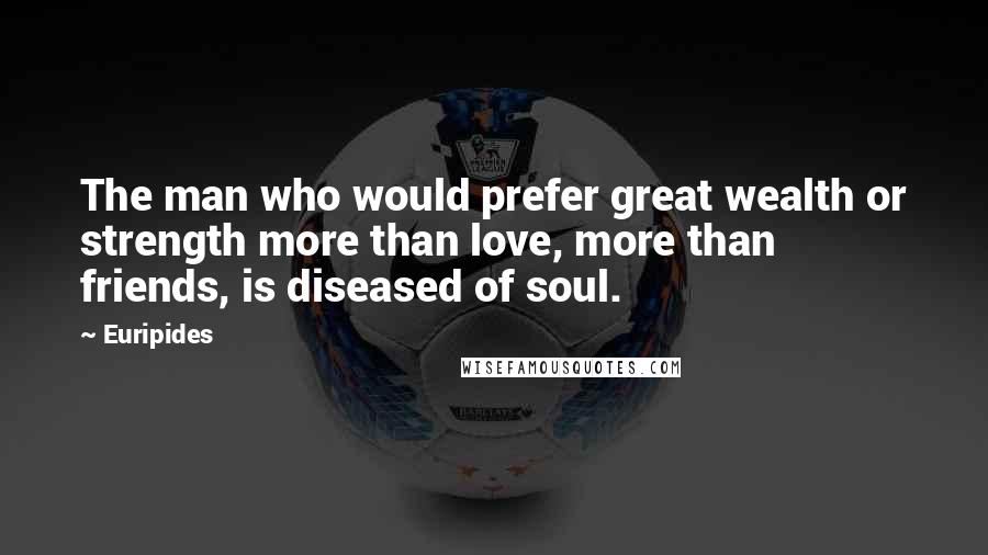 Euripides Quotes: The man who would prefer great wealth or strength more than love, more than friends, is diseased of soul.