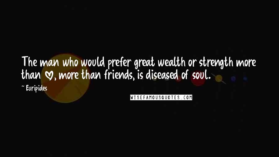 Euripides Quotes: The man who would prefer great wealth or strength more than love, more than friends, is diseased of soul.