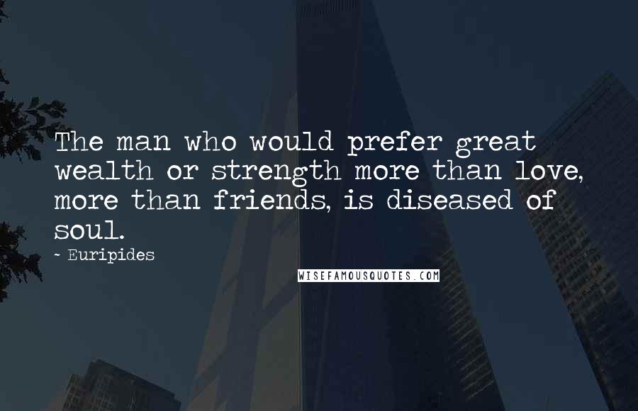 Euripides Quotes: The man who would prefer great wealth or strength more than love, more than friends, is diseased of soul.