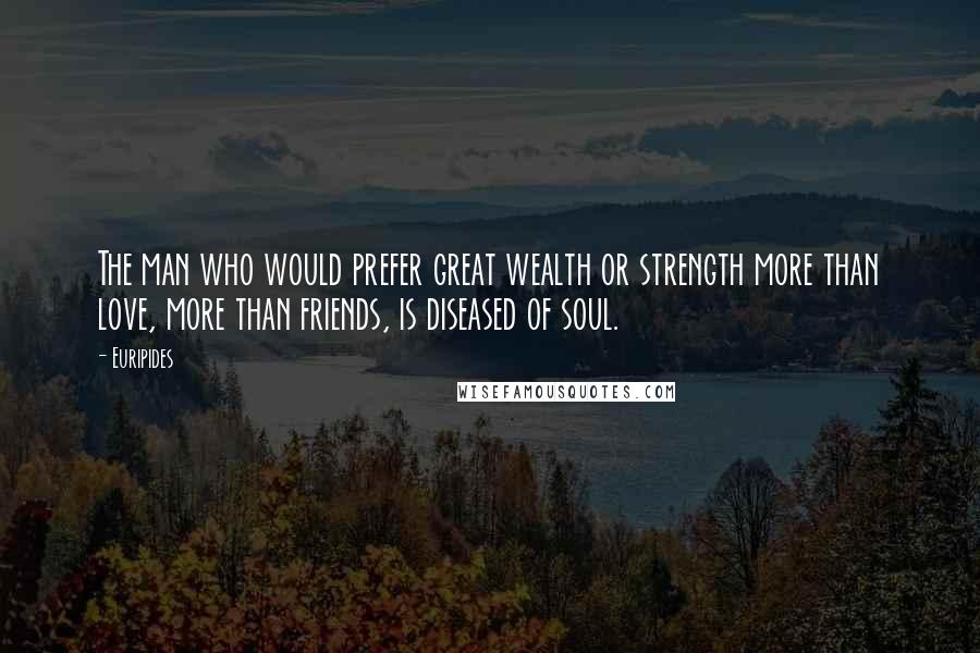 Euripides Quotes: The man who would prefer great wealth or strength more than love, more than friends, is diseased of soul.