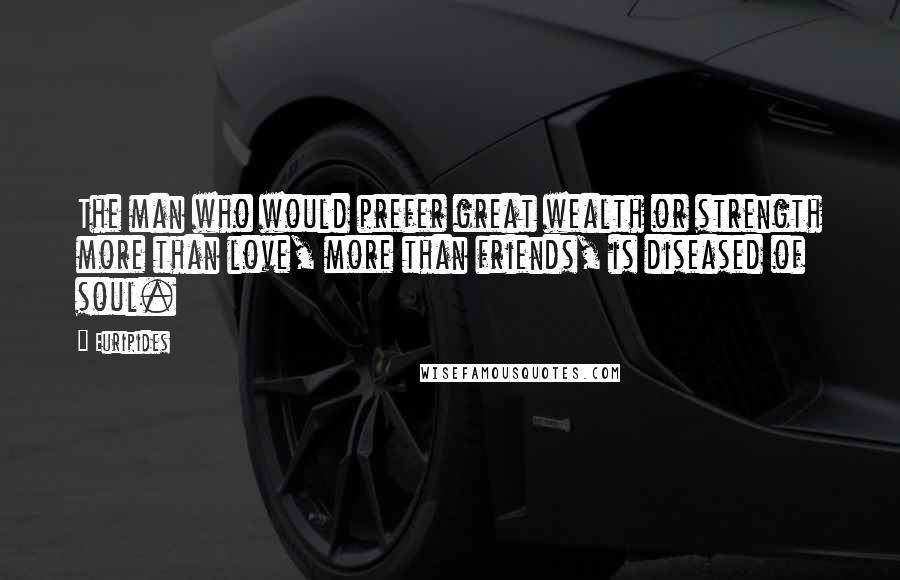 Euripides Quotes: The man who would prefer great wealth or strength more than love, more than friends, is diseased of soul.