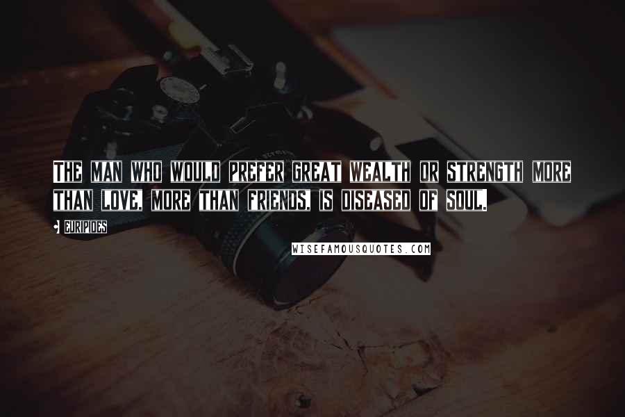 Euripides Quotes: The man who would prefer great wealth or strength more than love, more than friends, is diseased of soul.