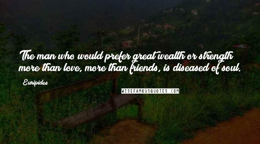 Euripides Quotes: The man who would prefer great wealth or strength more than love, more than friends, is diseased of soul.