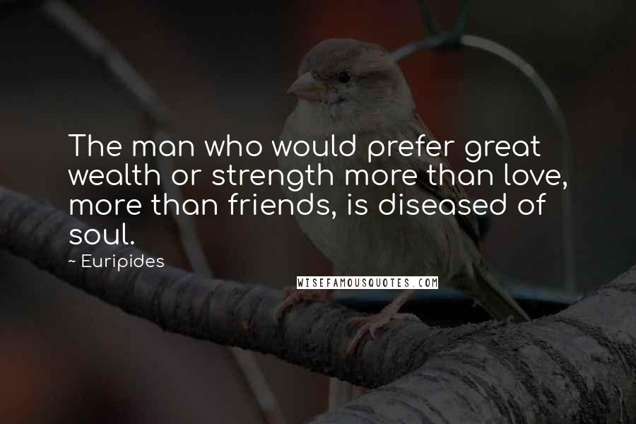 Euripides Quotes: The man who would prefer great wealth or strength more than love, more than friends, is diseased of soul.