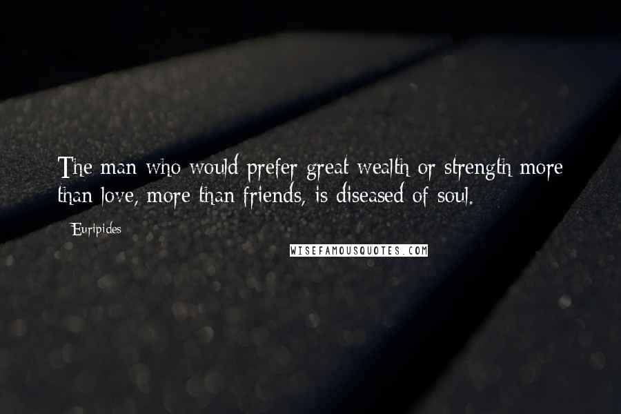 Euripides Quotes: The man who would prefer great wealth or strength more than love, more than friends, is diseased of soul.