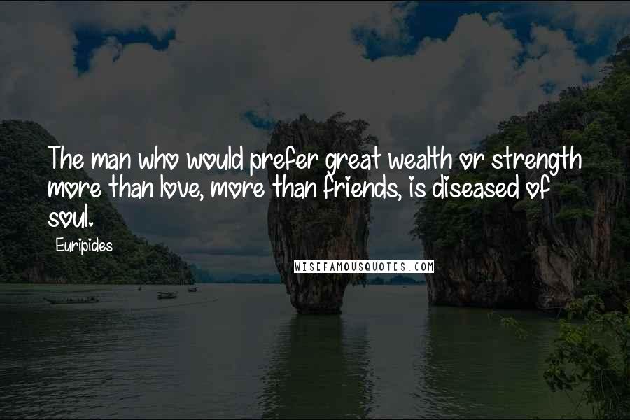 Euripides Quotes: The man who would prefer great wealth or strength more than love, more than friends, is diseased of soul.