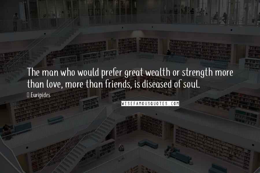 Euripides Quotes: The man who would prefer great wealth or strength more than love, more than friends, is diseased of soul.