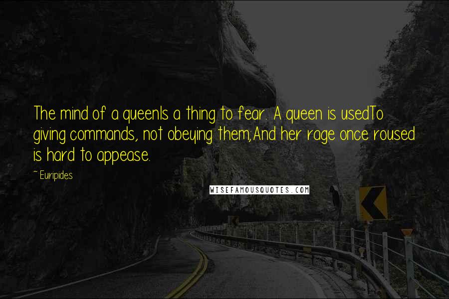 Euripides Quotes: The mind of a queenIs a thing to fear. A queen is usedTo giving commands, not obeying them;And her rage once roused is hard to appease.