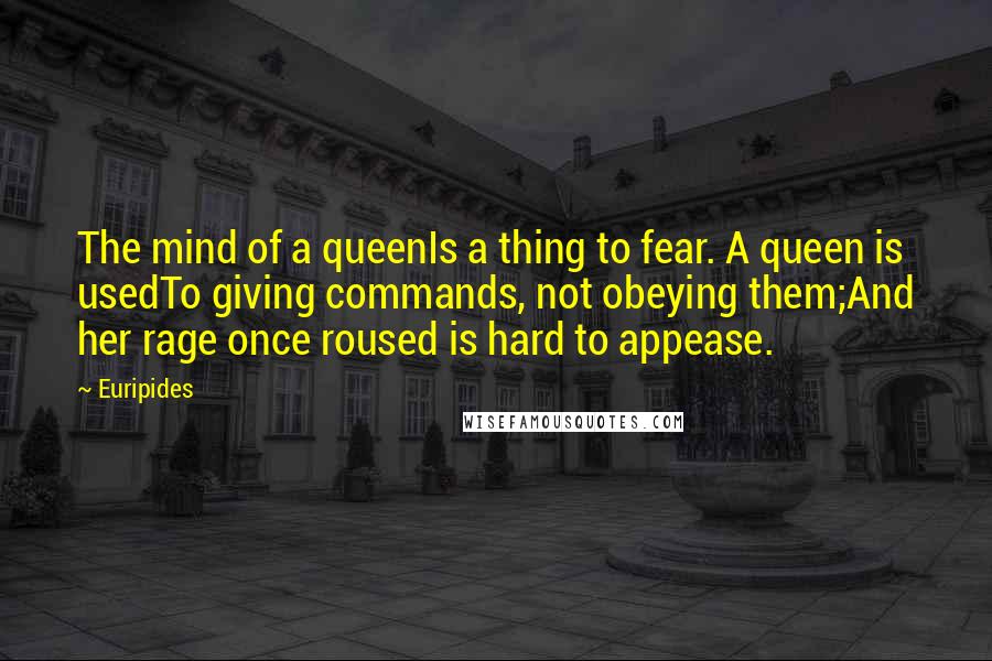 Euripides Quotes: The mind of a queenIs a thing to fear. A queen is usedTo giving commands, not obeying them;And her rage once roused is hard to appease.