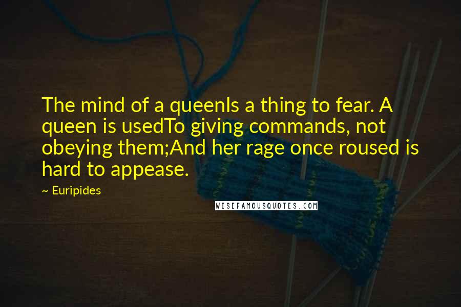 Euripides Quotes: The mind of a queenIs a thing to fear. A queen is usedTo giving commands, not obeying them;And her rage once roused is hard to appease.