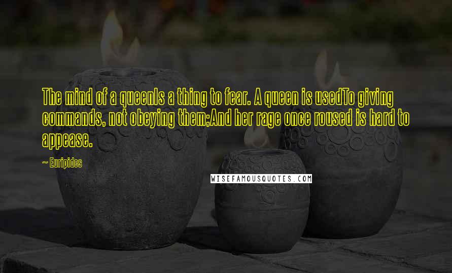 Euripides Quotes: The mind of a queenIs a thing to fear. A queen is usedTo giving commands, not obeying them;And her rage once roused is hard to appease.