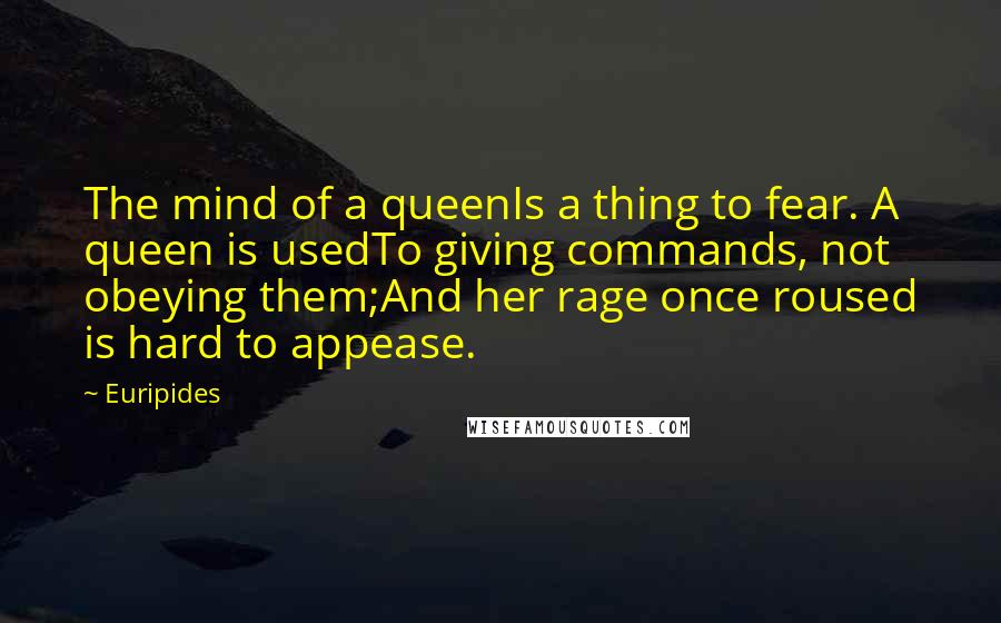 Euripides Quotes: The mind of a queenIs a thing to fear. A queen is usedTo giving commands, not obeying them;And her rage once roused is hard to appease.