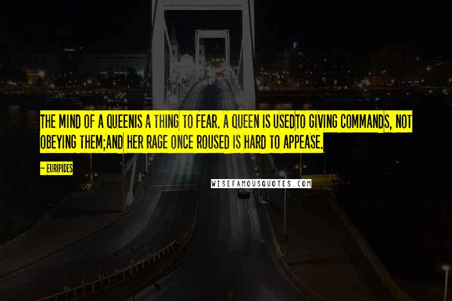 Euripides Quotes: The mind of a queenIs a thing to fear. A queen is usedTo giving commands, not obeying them;And her rage once roused is hard to appease.