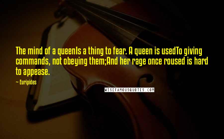 Euripides Quotes: The mind of a queenIs a thing to fear. A queen is usedTo giving commands, not obeying them;And her rage once roused is hard to appease.