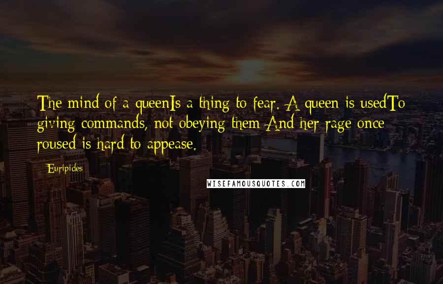 Euripides Quotes: The mind of a queenIs a thing to fear. A queen is usedTo giving commands, not obeying them;And her rage once roused is hard to appease.