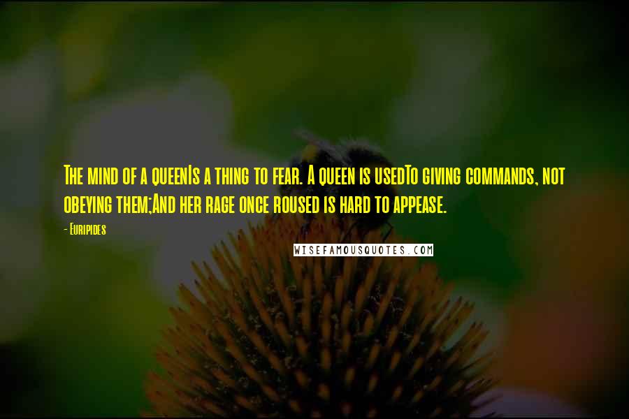 Euripides Quotes: The mind of a queenIs a thing to fear. A queen is usedTo giving commands, not obeying them;And her rage once roused is hard to appease.