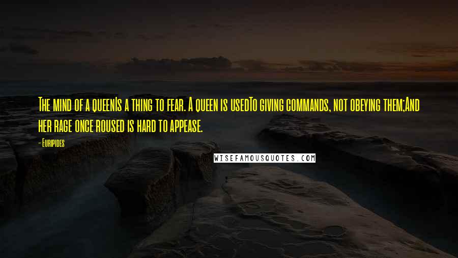 Euripides Quotes: The mind of a queenIs a thing to fear. A queen is usedTo giving commands, not obeying them;And her rage once roused is hard to appease.