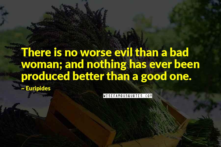 Euripides Quotes: There is no worse evil than a bad woman; and nothing has ever been produced better than a good one.